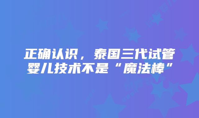 正确认识，泰国三代试管婴儿技术不是“魔法棒”