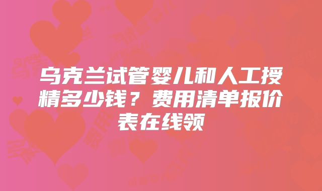 乌克兰试管婴儿和人工授精多少钱?费用清单报价表在线领