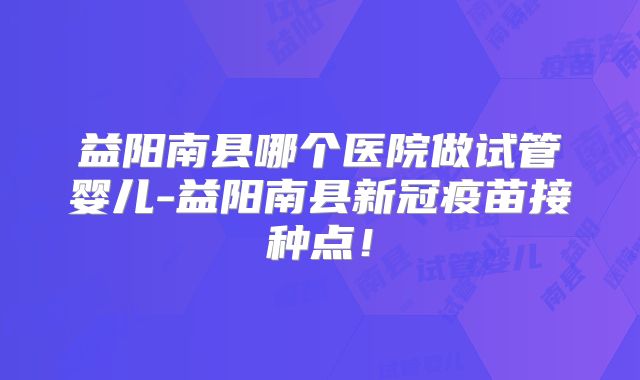 益阳南县哪个医院做试管婴儿-益阳南县新冠疫苗接种点！