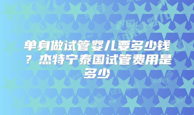 单身做试管婴儿要多少钱?杰特宁泰国试管费用是多少