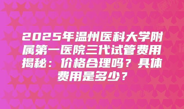2025年温州医科大学附属第一医院三代试管费用揭秘：价格合理吗？具体费用是多少？