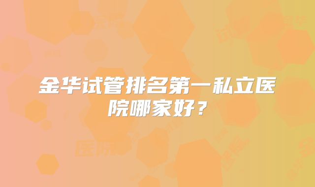 金华试管排名第一私立医院哪家好？