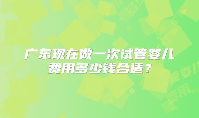 广东现在做一次试管婴儿费用多少钱合适？
