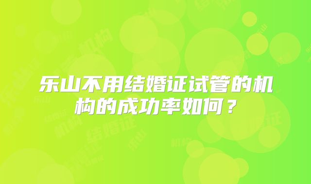 乐山不用结婚证试管的机构的成功率如何？