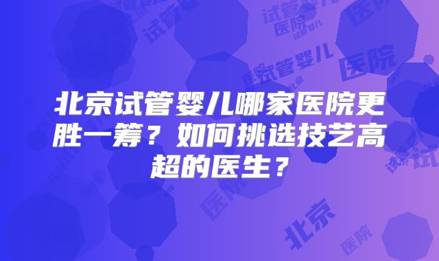 北京试管婴儿哪家医院更胜一筹？如何挑选技艺高超的医生？