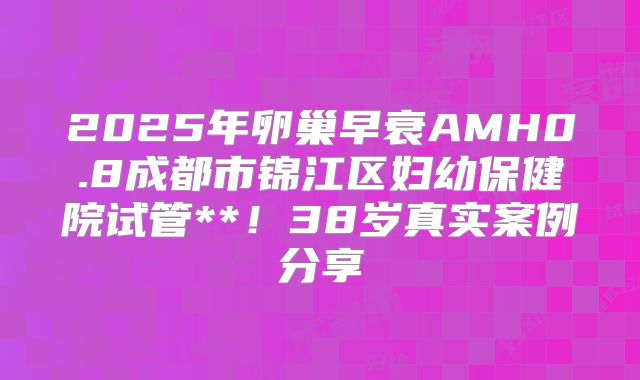 2025年卵巢早衰AMH0.8成都市锦江区妇幼保健院试管**！38岁真实案例分享