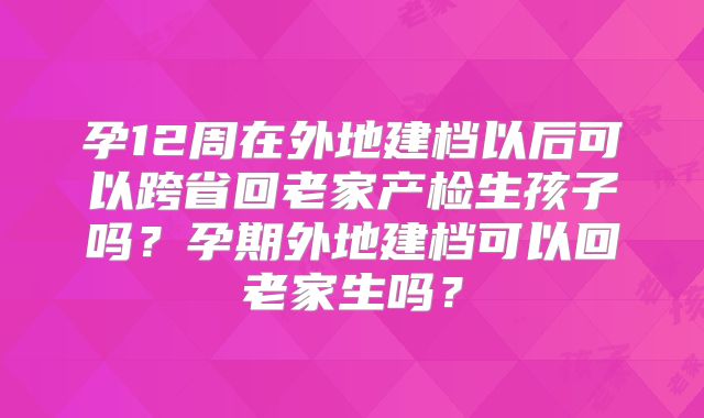 孕12周在外地建档以后可以跨省回老家产检生孩子吗?孕期外地建档可以回老家生吗?