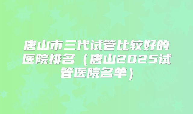 唐山市三代试管比较好的医院排名(唐山2025试管医院名单)