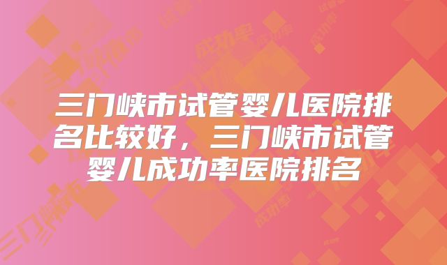 三门峡市试管婴儿医院排名比较好，三门峡市试管婴儿成功率医院排名