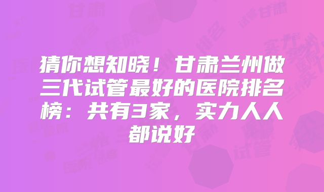 猜你想知晓！甘肃兰州做三代试管最好的医院排名榜：共有3家，实力人人都说好