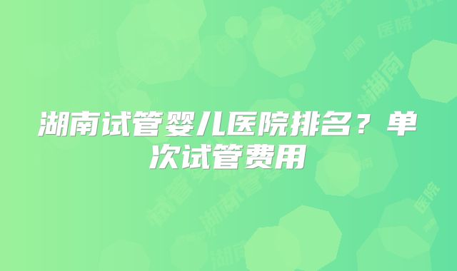 湖南试管婴儿医院排名？单次试管费用