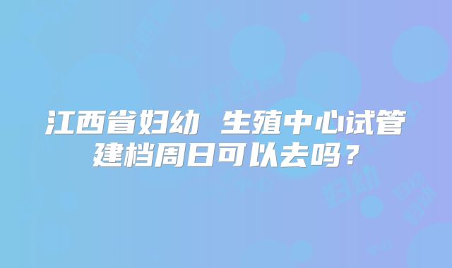 江西省妇幼 生殖中心试管建档周日可以去吗？