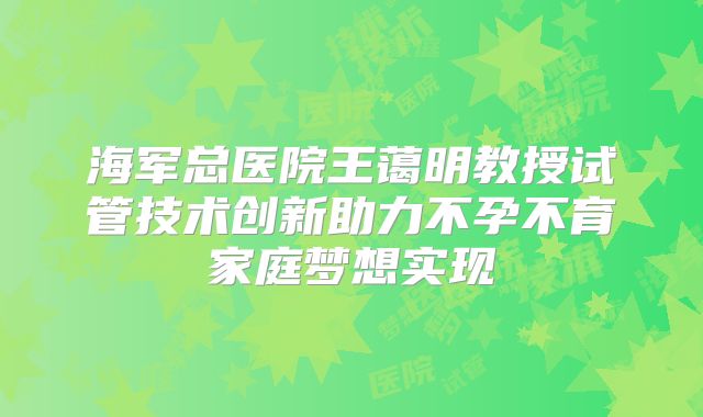 海军总医院王蔼明教授试管技术创新助力不孕不育家庭梦想实现