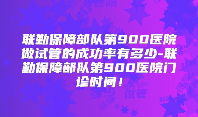 联勤保障部队第900医院做试管的成功率有多少-联勤保障部队第900医院门诊时间！