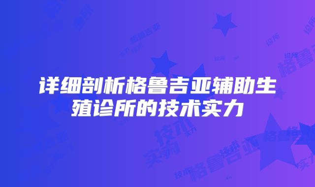 详细剖析格鲁吉亚辅助生殖诊所的技术实力
