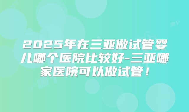 2025年在三亚做试管婴儿哪个医院比较好-三亚哪家医院可以做试管！