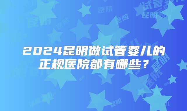 2024昆明做试管婴儿的正规医院都有哪些?