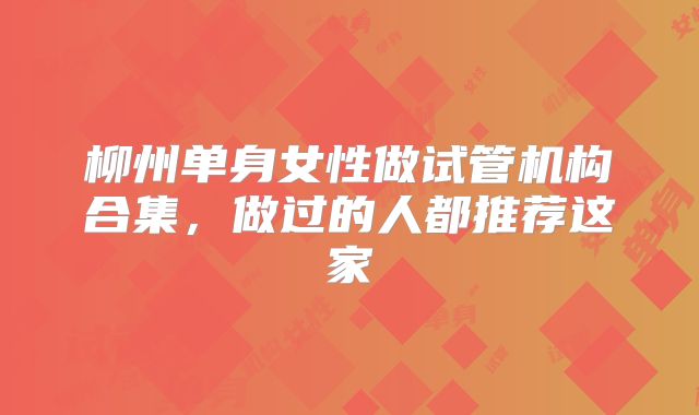 柳州单身女性做试管机构合集,做过的人都推荐这家