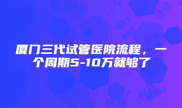 厦门三代试管医院流程，一个周期5-10万就够了