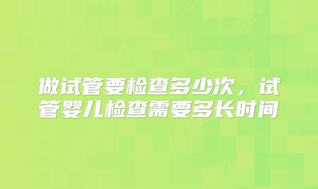 做试管要检查多少次，试管婴儿检查需要多长时间