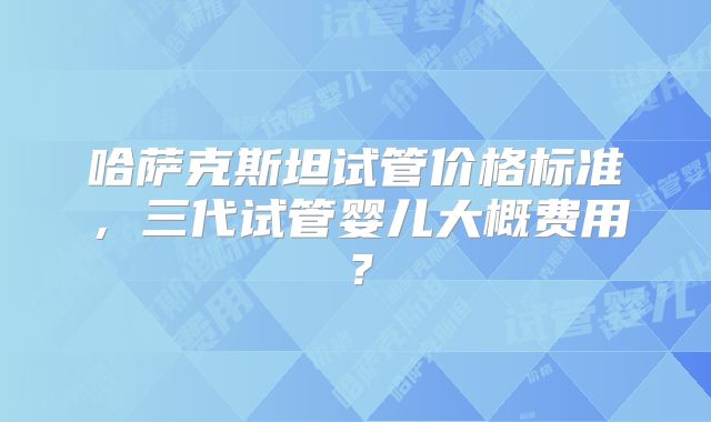 哈萨克斯坦试管价格标准,三代试管婴儿大概费用?