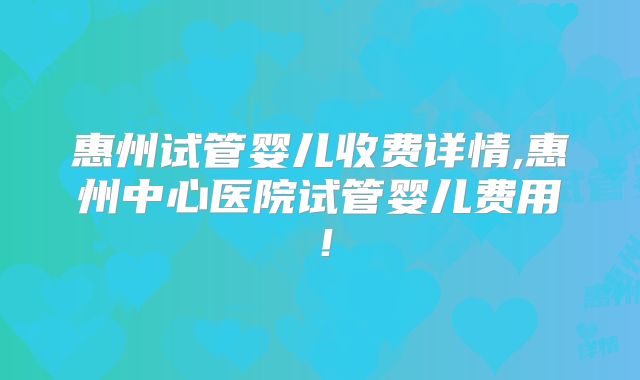 惠州试管婴儿收费详情,惠州中心医院试管婴儿费用！