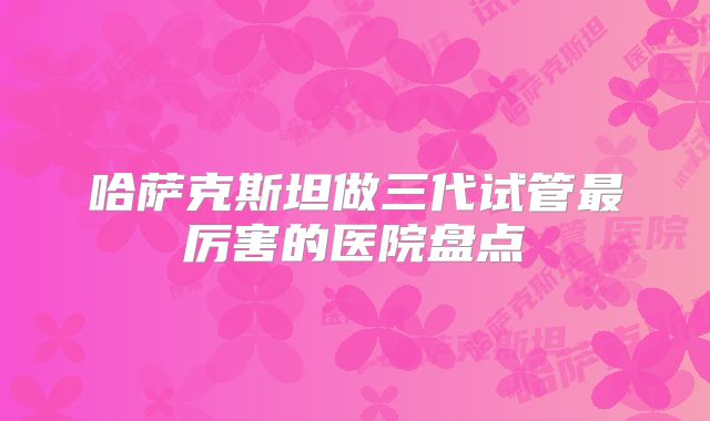 哈萨克斯坦做三代试管最厉害的医院盘点