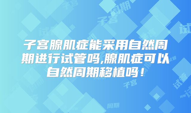 子宫腺肌症能采用自然周期进行试管吗,腺肌症可以自然周期移植吗！