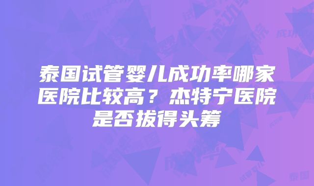 泰国试管婴儿成功率哪家医院比较高？杰特宁医院是否拔得头筹