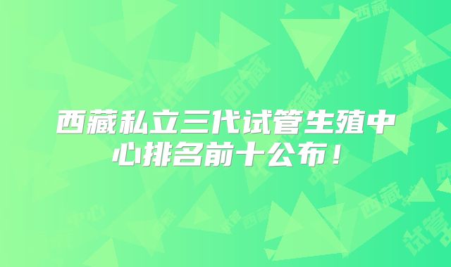 西藏私立三代试管生殖中心排名前十公布！
