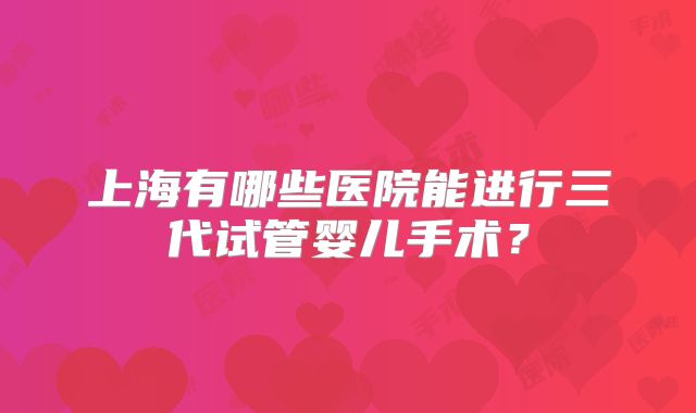 上海有哪些医院能进行三代试管婴儿手术?
