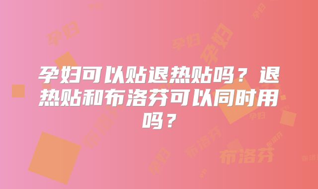 孕妇可以贴退热贴吗？退热贴和布洛芬可以同时用吗？