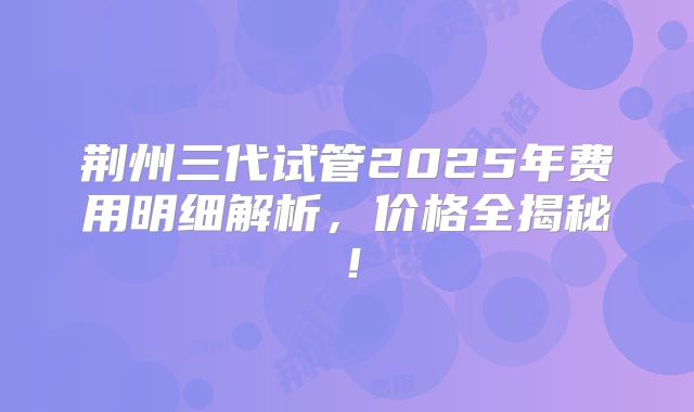 荆州三代试管2025年费用明细解析，价格全揭秘！