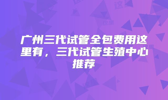 广州三代试管全包费用这里有，三代试管生殖中心推荐