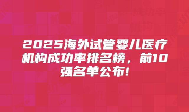 2025海外试管婴儿医疗机构成功率排名榜，前10强名单公布!