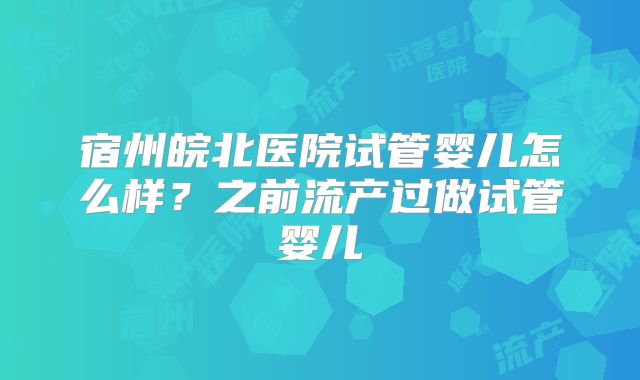 宿州皖北医院试管婴儿怎么样？之前流产过做试管婴儿