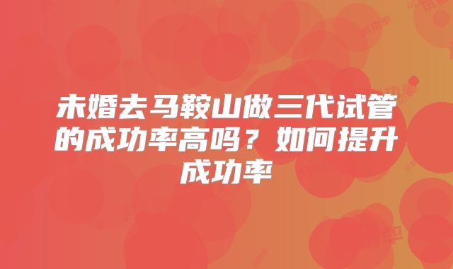 未婚去马鞍山做三代试管的成功率高吗？如何提升成功率