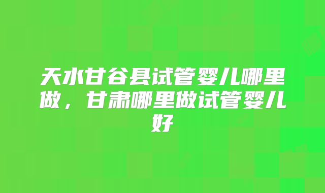 天水甘谷县试管婴儿哪里做，甘肃哪里做试管婴儿好