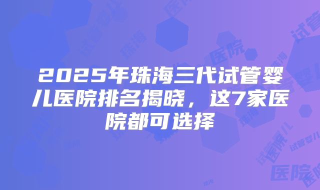 2025年珠海三代试管婴儿医院排名揭晓，这7家医院都可选择