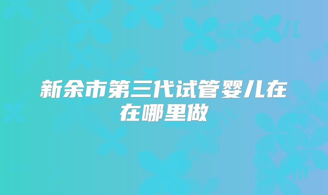 新余市第三代试管婴儿在在哪里做