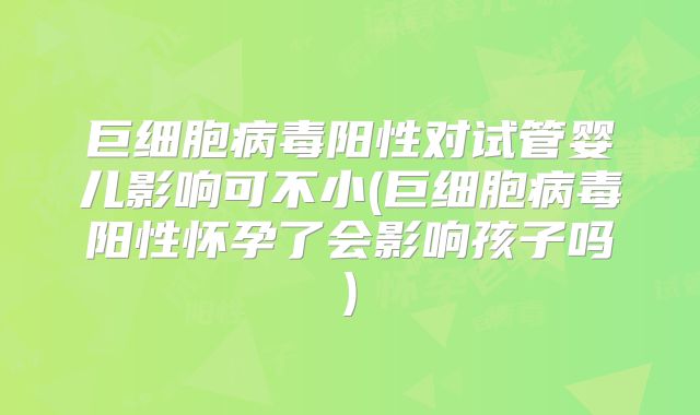 巨细胞病毒阳性对试管婴儿影响可不小(巨细胞病毒阳性怀孕了会影响孩子吗)