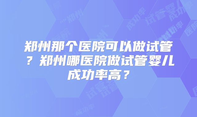 郑州那个医院可以做试管？郑州哪医院做试管婴儿成功率高？