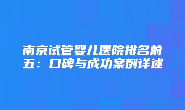南京试管婴儿医院排名前五：口碑与成功案例详述