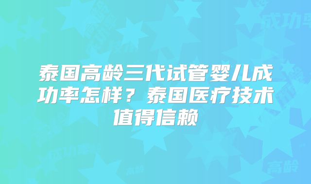 泰国高龄三代试管婴儿成功率怎样？泰国医疗技术值得信赖