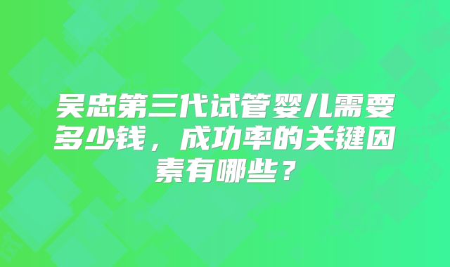 吴忠第三代试管婴儿需要多少钱，成功率的关键因素有哪些？