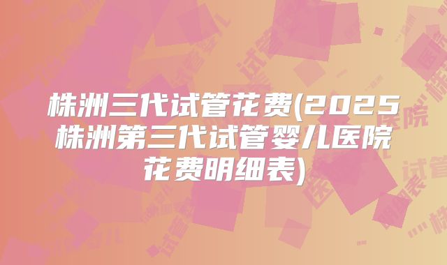 株洲三代试管花费(2025株洲第三代试管婴儿医院花费明细表)