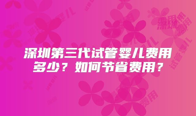 深圳第三代试管婴儿费用多少？如何节省费用？