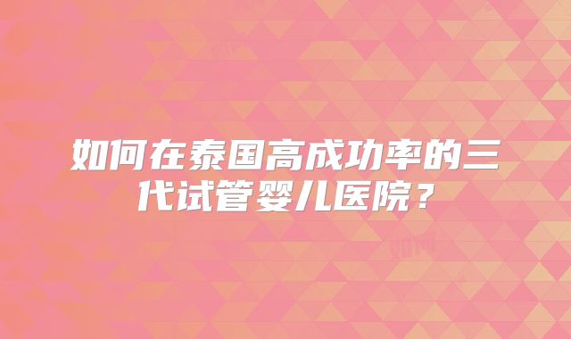 如何在泰国高成功率的三代试管婴儿医院？
