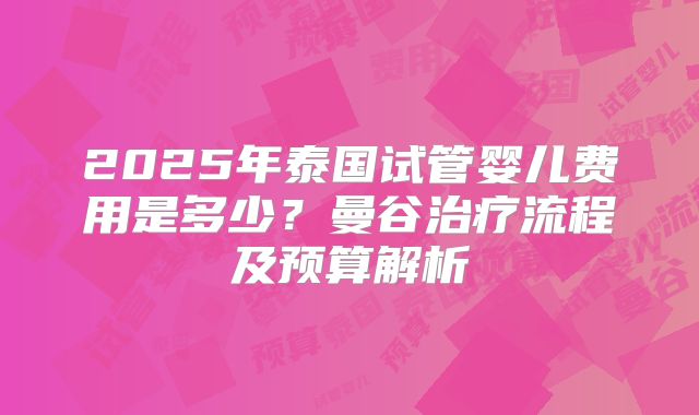 2025年泰国试管婴儿费用是多少？曼谷治疗流程及预算解析