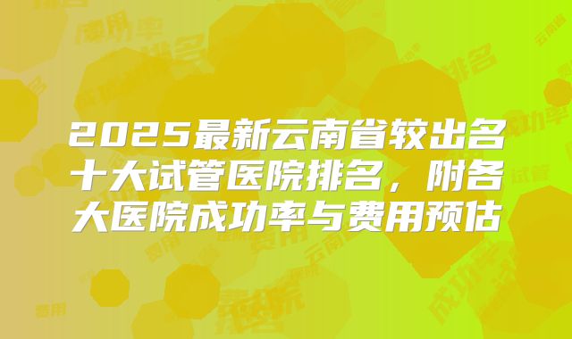 2025最新云南省较出名十大试管医院排名,附各大医院成功率与费用预估